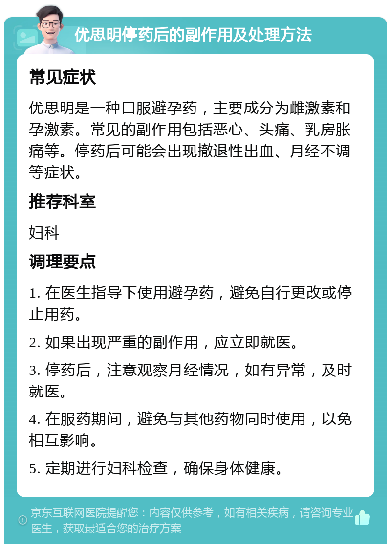 优思明停药后的副作用及处理方法 常见症状 优思明是一种口服避孕药，主要成分为雌激素和孕激素。常见的副作用包括恶心、头痛、乳房胀痛等。停药后可能会出现撤退性出血、月经不调等症状。 推荐科室 妇科 调理要点 1. 在医生指导下使用避孕药，避免自行更改或停止用药。 2. 如果出现严重的副作用，应立即就医。 3. 停药后，注意观察月经情况，如有异常，及时就医。 4. 在服药期间，避免与其他药物同时使用，以免相互影响。 5. 定期进行妇科检查，确保身体健康。