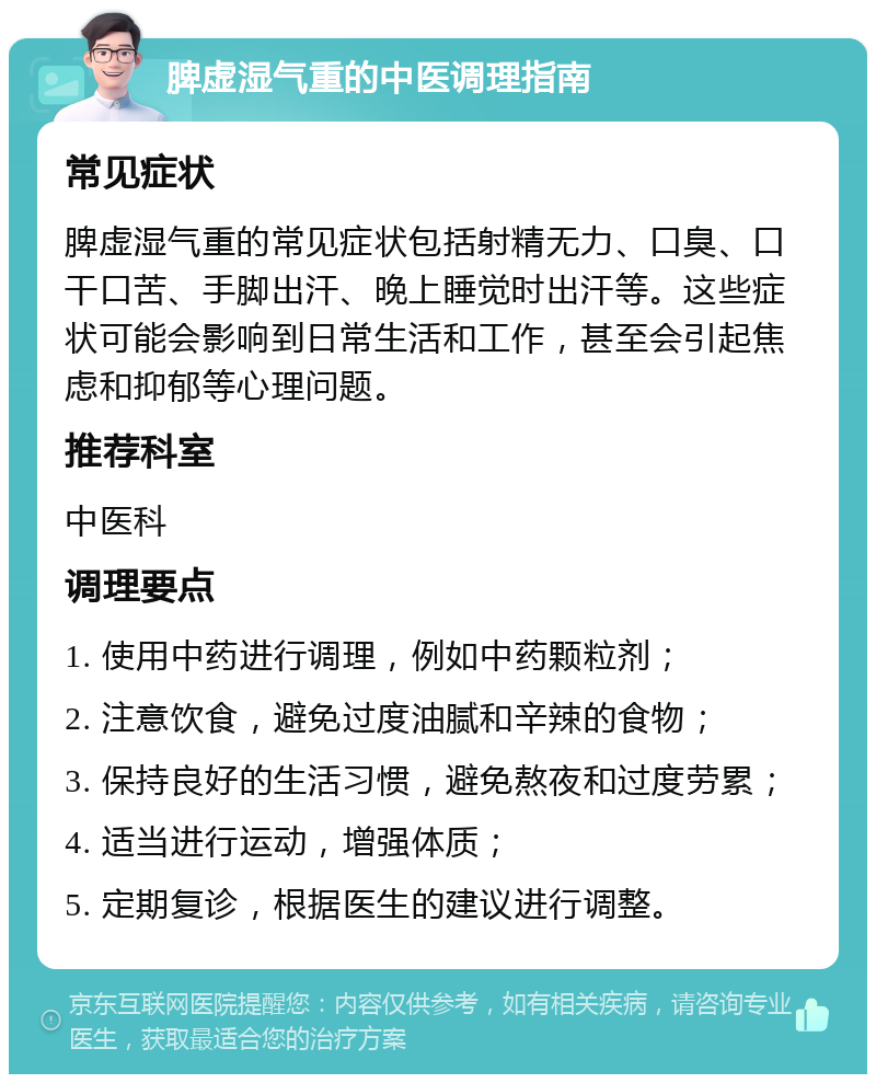 脾虚湿气重的中医调理指南 常见症状 脾虚湿气重的常见症状包括射精无力、口臭、口干口苦、手脚出汗、晚上睡觉时出汗等。这些症状可能会影响到日常生活和工作，甚至会引起焦虑和抑郁等心理问题。 推荐科室 中医科 调理要点 1. 使用中药进行调理，例如中药颗粒剂； 2. 注意饮食，避免过度油腻和辛辣的食物； 3. 保持良好的生活习惯，避免熬夜和过度劳累； 4. 适当进行运动，增强体质； 5. 定期复诊，根据医生的建议进行调整。