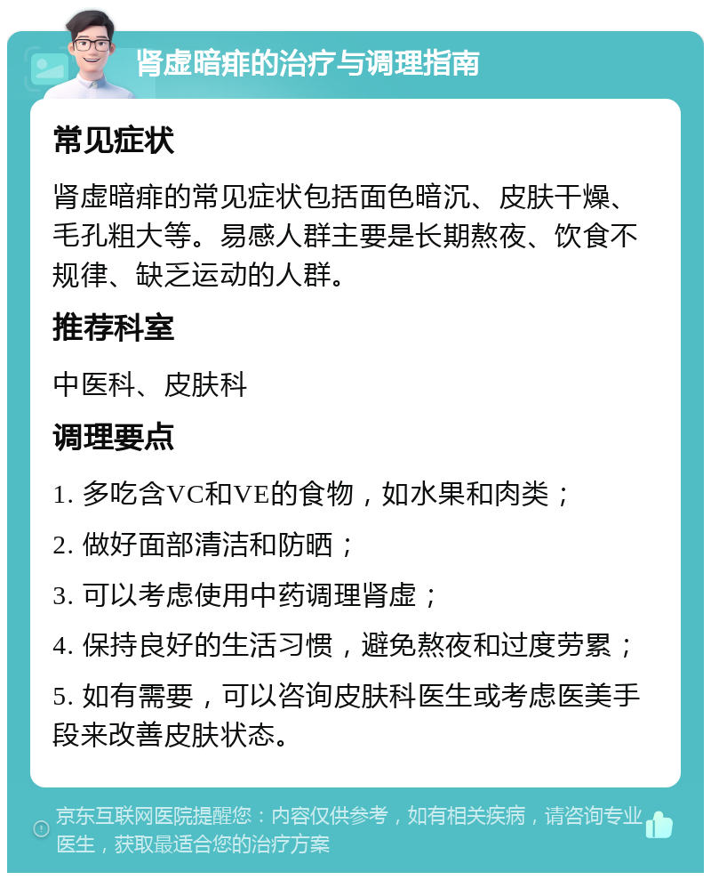 肾虚暗痱的治疗与调理指南 常见症状 肾虚暗痱的常见症状包括面色暗沉、皮肤干燥、毛孔粗大等。易感人群主要是长期熬夜、饮食不规律、缺乏运动的人群。 推荐科室 中医科、皮肤科 调理要点 1. 多吃含VC和VE的食物，如水果和肉类； 2. 做好面部清洁和防晒； 3. 可以考虑使用中药调理肾虚； 4. 保持良好的生活习惯，避免熬夜和过度劳累； 5. 如有需要，可以咨询皮肤科医生或考虑医美手段来改善皮肤状态。