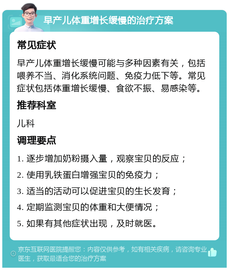 早产儿体重增长缓慢的治疗方案 常见症状 早产儿体重增长缓慢可能与多种因素有关，包括喂养不当、消化系统问题、免疫力低下等。常见症状包括体重增长缓慢、食欲不振、易感染等。 推荐科室 儿科 调理要点 1. 逐步增加奶粉摄入量，观察宝贝的反应； 2. 使用乳铁蛋白增强宝贝的免疫力； 3. 适当的活动可以促进宝贝的生长发育； 4. 定期监测宝贝的体重和大便情况； 5. 如果有其他症状出现，及时就医。