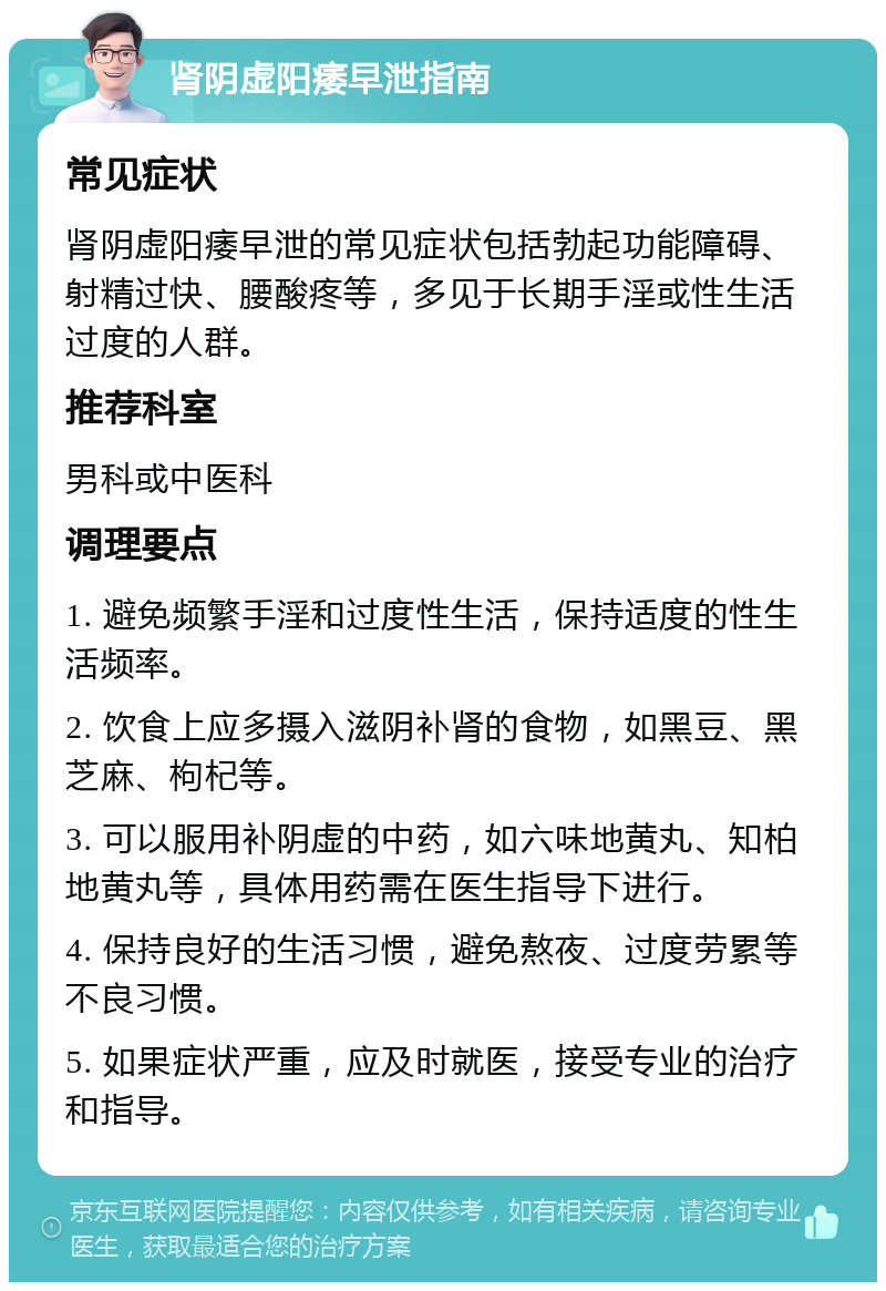 肾阴虚阳痿早泄指南 常见症状 肾阴虚阳痿早泄的常见症状包括勃起功能障碍、射精过快、腰酸疼等，多见于长期手淫或性生活过度的人群。 推荐科室 男科或中医科 调理要点 1. 避免频繁手淫和过度性生活，保持适度的性生活频率。 2. 饮食上应多摄入滋阴补肾的食物，如黑豆、黑芝麻、枸杞等。 3. 可以服用补阴虚的中药，如六味地黄丸、知柏地黄丸等，具体用药需在医生指导下进行。 4. 保持良好的生活习惯，避免熬夜、过度劳累等不良习惯。 5. 如果症状严重，应及时就医，接受专业的治疗和指导。