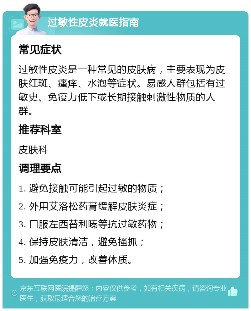 过敏性皮炎就医指南 常见症状 过敏性皮炎是一种常见的皮肤病，主要表现为皮肤红斑、瘙痒、水泡等症状。易感人群包括有过敏史、免疫力低下或长期接触刺激性物质的人群。 推荐科室 皮肤科 调理要点 1. 避免接触可能引起过敏的物质； 2. 外用艾洛松药膏缓解皮肤炎症； 3. 口服左西替利嗪等抗过敏药物； 4. 保持皮肤清洁，避免搔抓； 5. 加强免疫力，改善体质。