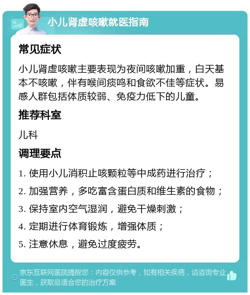 小儿肾虚咳嗽就医指南 常见症状 小儿肾虚咳嗽主要表现为夜间咳嗽加重，白天基本不咳嗽，伴有喉间痰鸣和食欲不佳等症状。易感人群包括体质较弱、免疫力低下的儿童。 推荐科室 儿科 调理要点 1. 使用小儿消积止咳颗粒等中成药进行治疗； 2. 加强营养，多吃富含蛋白质和维生素的食物； 3. 保持室内空气湿润，避免干燥刺激； 4. 定期进行体育锻炼，增强体质； 5. 注意休息，避免过度疲劳。