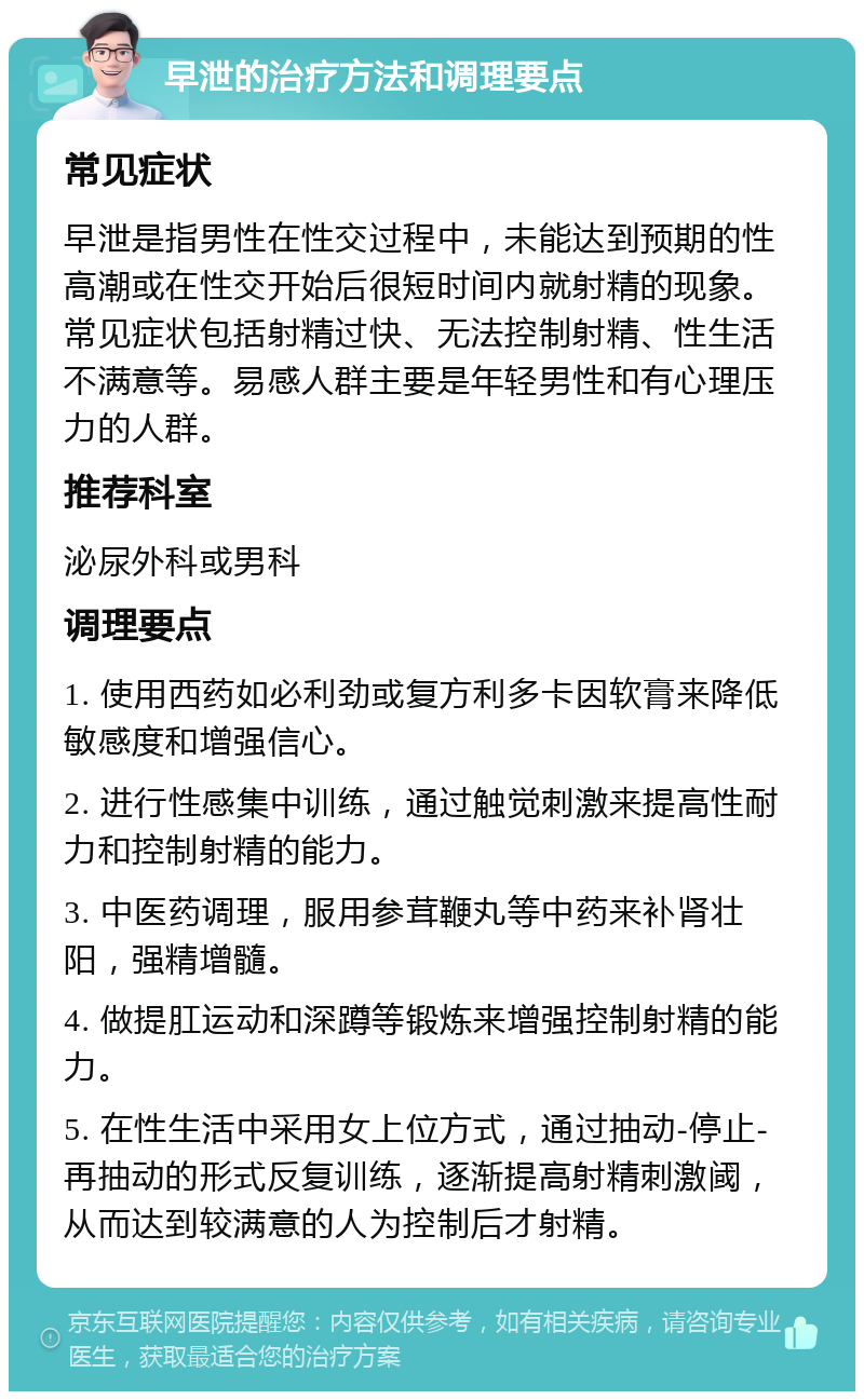 早泄的治疗方法和调理要点 常见症状 早泄是指男性在性交过程中，未能达到预期的性高潮或在性交开始后很短时间内就射精的现象。常见症状包括射精过快、无法控制射精、性生活不满意等。易感人群主要是年轻男性和有心理压力的人群。 推荐科室 泌尿外科或男科 调理要点 1. 使用西药如必利劲或复方利多卡因软膏来降低敏感度和增强信心。 2. 进行性感集中训练，通过触觉刺激来提高性耐力和控制射精的能力。 3. 中医药调理，服用参茸鞭丸等中药来补肾壮阳，强精增髓。 4. 做提肛运动和深蹲等锻炼来增强控制射精的能力。 5. 在性生活中采用女上位方式，通过抽动-停止-再抽动的形式反复训练，逐渐提高射精刺激阈，从而达到较满意的人为控制后才射精。