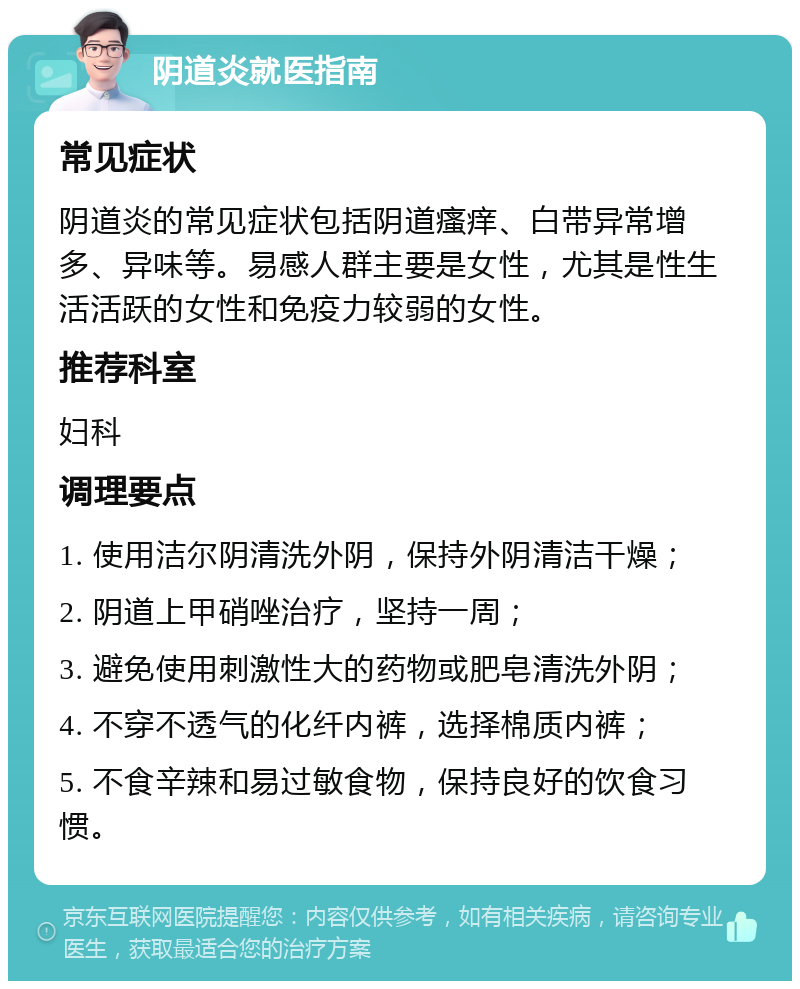 阴道炎就医指南 常见症状 阴道炎的常见症状包括阴道瘙痒、白带异常增多、异味等。易感人群主要是女性，尤其是性生活活跃的女性和免疫力较弱的女性。 推荐科室 妇科 调理要点 1. 使用洁尔阴清洗外阴，保持外阴清洁干燥； 2. 阴道上甲硝唑治疗，坚持一周； 3. 避免使用刺激性大的药物或肥皂清洗外阴； 4. 不穿不透气的化纤内裤，选择棉质内裤； 5. 不食辛辣和易过敏食物，保持良好的饮食习惯。