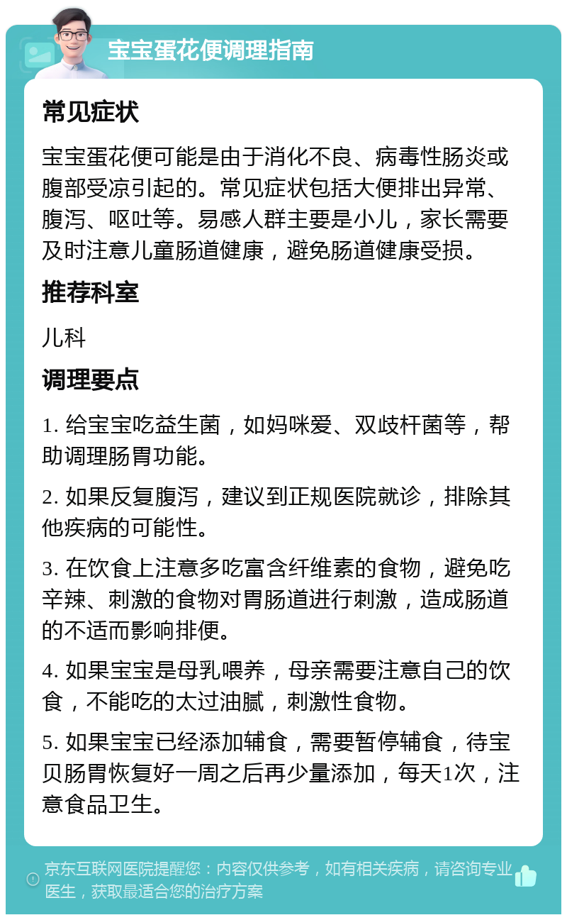 宝宝蛋花便调理指南 常见症状 宝宝蛋花便可能是由于消化不良、病毒性肠炎或腹部受凉引起的。常见症状包括大便排出异常、腹泻、呕吐等。易感人群主要是小儿，家长需要及时注意儿童肠道健康，避免肠道健康受损。 推荐科室 儿科 调理要点 1. 给宝宝吃益生菌，如妈咪爱、双歧杆菌等，帮助调理肠胃功能。 2. 如果反复腹泻，建议到正规医院就诊，排除其他疾病的可能性。 3. 在饮食上注意多吃富含纤维素的食物，避免吃辛辣、刺激的食物对胃肠道进行刺激，造成肠道的不适而影响排便。 4. 如果宝宝是母乳喂养，母亲需要注意自己的饮食，不能吃的太过油腻，刺激性食物。 5. 如果宝宝已经添加辅食，需要暂停辅食，待宝贝肠胃恢复好一周之后再少量添加，每天1次，注意食品卫生。