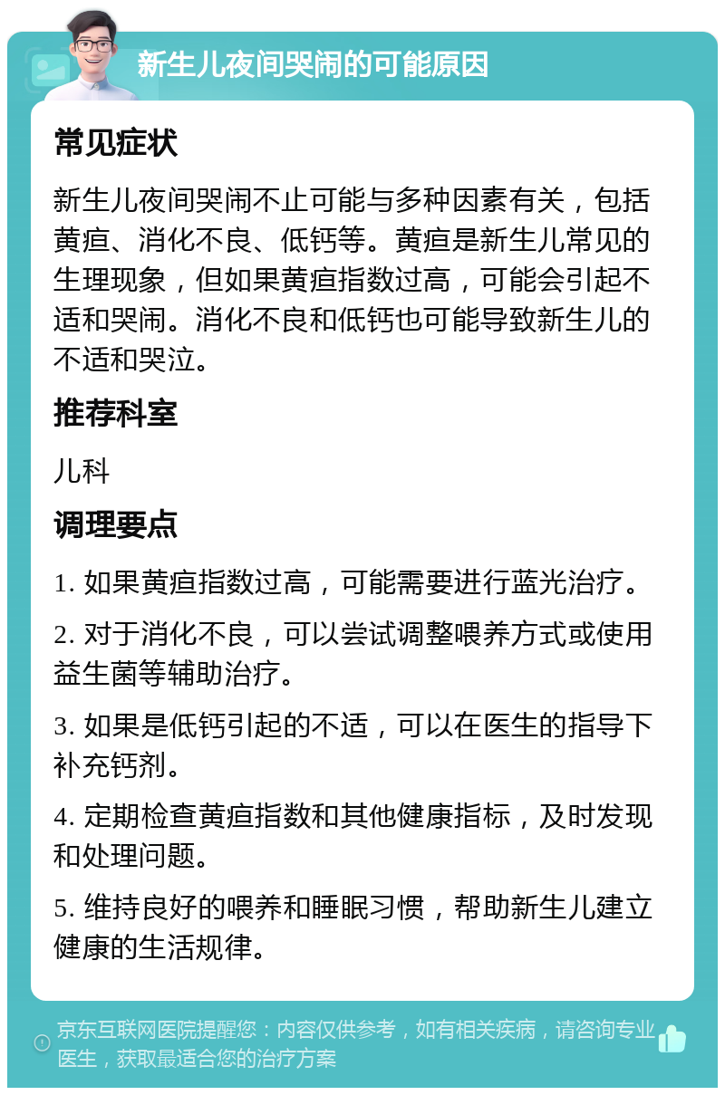 新生儿夜间哭闹的可能原因 常见症状 新生儿夜间哭闹不止可能与多种因素有关，包括黄疸、消化不良、低钙等。黄疸是新生儿常见的生理现象，但如果黄疸指数过高，可能会引起不适和哭闹。消化不良和低钙也可能导致新生儿的不适和哭泣。 推荐科室 儿科 调理要点 1. 如果黄疸指数过高，可能需要进行蓝光治疗。 2. 对于消化不良，可以尝试调整喂养方式或使用益生菌等辅助治疗。 3. 如果是低钙引起的不适，可以在医生的指导下补充钙剂。 4. 定期检查黄疸指数和其他健康指标，及时发现和处理问题。 5. 维持良好的喂养和睡眠习惯，帮助新生儿建立健康的生活规律。