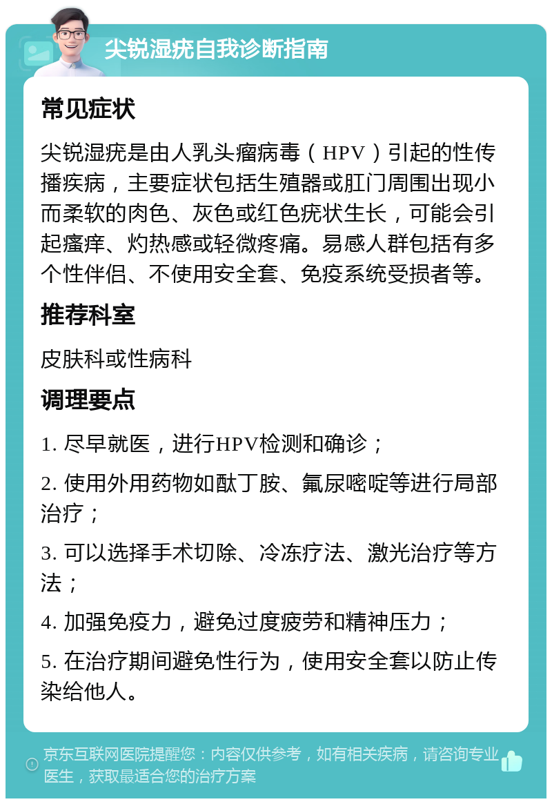 尖锐湿疣自我诊断指南 常见症状 尖锐湿疣是由人乳头瘤病毒（HPV）引起的性传播疾病，主要症状包括生殖器或肛门周围出现小而柔软的肉色、灰色或红色疣状生长，可能会引起瘙痒、灼热感或轻微疼痛。易感人群包括有多个性伴侣、不使用安全套、免疫系统受损者等。 推荐科室 皮肤科或性病科 调理要点 1. 尽早就医，进行HPV检测和确诊； 2. 使用外用药物如酞丁胺、氟尿嘧啶等进行局部治疗； 3. 可以选择手术切除、冷冻疗法、激光治疗等方法； 4. 加强免疫力，避免过度疲劳和精神压力； 5. 在治疗期间避免性行为，使用安全套以防止传染给他人。