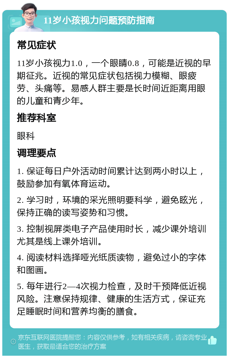 11岁小孩视力问题预防指南 常见症状 11岁小孩视力1.0，一个眼睛0.8，可能是近视的早期征兆。近视的常见症状包括视力模糊、眼疲劳、头痛等。易感人群主要是长时间近距离用眼的儿童和青少年。 推荐科室 眼科 调理要点 1. 保证每日户外活动时间累计达到两小时以上，鼓励参加有氧体育运动。 2. 学习时，环境的采光照明要科学，避免眩光，保持正确的读写姿势和习惯。 3. 控制视屏类电子产品使用时长，减少课外培训尤其是线上课外培训。 4. 阅读材料选择哑光纸质读物，避免过小的字体和图画。 5. 每年进行2—4次视力检查，及时干预降低近视风险。注意保持规律、健康的生活方式，保证充足睡眠时间和营养均衡的膳食。