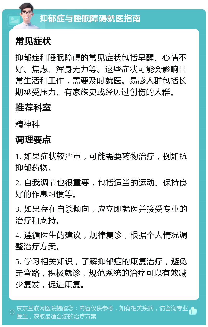 抑郁症与睡眠障碍就医指南 常见症状 抑郁症和睡眠障碍的常见症状包括早醒、心情不好、焦虑、浑身无力等。这些症状可能会影响日常生活和工作，需要及时就医。易感人群包括长期承受压力、有家族史或经历过创伤的人群。 推荐科室 精神科 调理要点 1. 如果症状较严重，可能需要药物治疗，例如抗抑郁药物。 2. 自我调节也很重要，包括适当的运动、保持良好的作息习惯等。 3. 如果存在自杀倾向，应立即就医并接受专业的治疗和支持。 4. 遵循医生的建议，规律复诊，根据个人情况调整治疗方案。 5. 学习相关知识，了解抑郁症的康复治疗，避免走弯路，积极就诊，规范系统的治疗可以有效减少复发，促进康复。