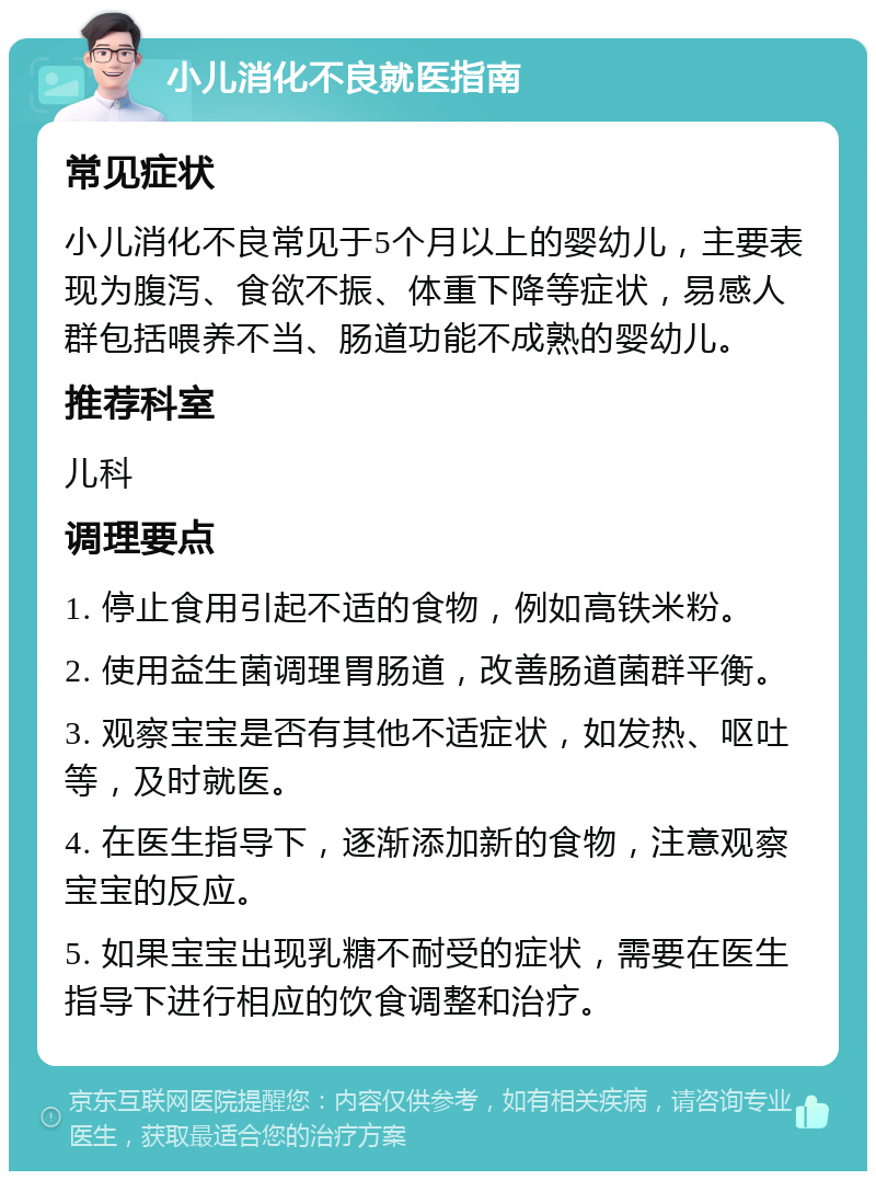 小儿消化不良就医指南 常见症状 小儿消化不良常见于5个月以上的婴幼儿，主要表现为腹泻、食欲不振、体重下降等症状，易感人群包括喂养不当、肠道功能不成熟的婴幼儿。 推荐科室 儿科 调理要点 1. 停止食用引起不适的食物，例如高铁米粉。 2. 使用益生菌调理胃肠道，改善肠道菌群平衡。 3. 观察宝宝是否有其他不适症状，如发热、呕吐等，及时就医。 4. 在医生指导下，逐渐添加新的食物，注意观察宝宝的反应。 5. 如果宝宝出现乳糖不耐受的症状，需要在医生指导下进行相应的饮食调整和治疗。