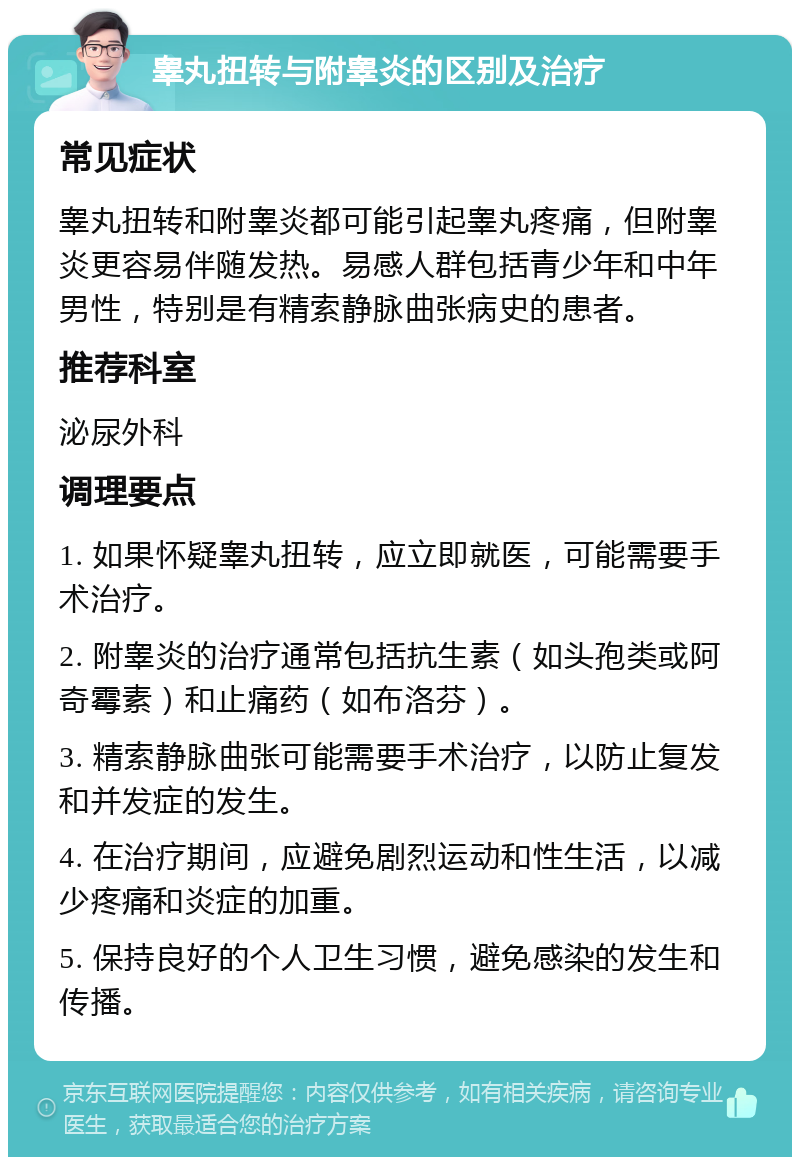 睾丸扭转与附睾炎的区别及治疗 常见症状 睾丸扭转和附睾炎都可能引起睾丸疼痛，但附睾炎更容易伴随发热。易感人群包括青少年和中年男性，特别是有精索静脉曲张病史的患者。 推荐科室 泌尿外科 调理要点 1. 如果怀疑睾丸扭转，应立即就医，可能需要手术治疗。 2. 附睾炎的治疗通常包括抗生素（如头孢类或阿奇霉素）和止痛药（如布洛芬）。 3. 精索静脉曲张可能需要手术治疗，以防止复发和并发症的发生。 4. 在治疗期间，应避免剧烈运动和性生活，以减少疼痛和炎症的加重。 5. 保持良好的个人卫生习惯，避免感染的发生和传播。