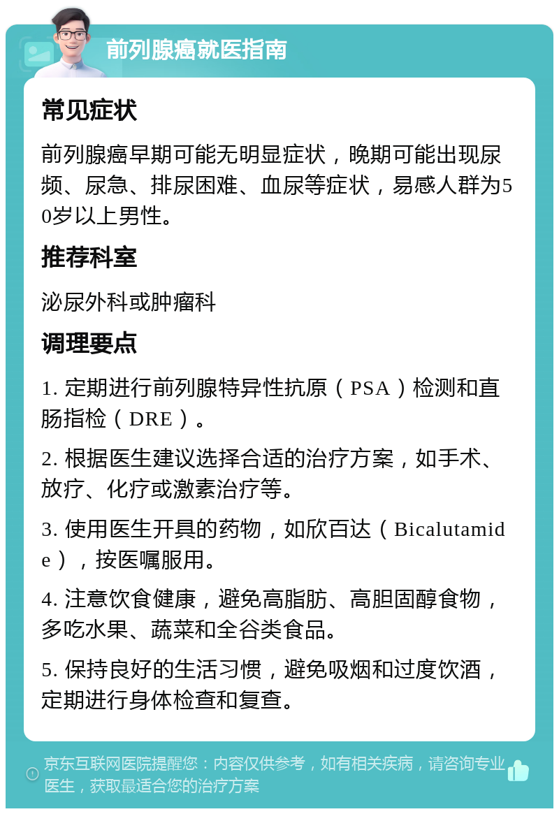 前列腺癌就医指南 常见症状 前列腺癌早期可能无明显症状，晚期可能出现尿频、尿急、排尿困难、血尿等症状，易感人群为50岁以上男性。 推荐科室 泌尿外科或肿瘤科 调理要点 1. 定期进行前列腺特异性抗原（PSA）检测和直肠指检（DRE）。 2. 根据医生建议选择合适的治疗方案，如手术、放疗、化疗或激素治疗等。 3. 使用医生开具的药物，如欣百达（Bicalutamide），按医嘱服用。 4. 注意饮食健康，避免高脂肪、高胆固醇食物，多吃水果、蔬菜和全谷类食品。 5. 保持良好的生活习惯，避免吸烟和过度饮酒，定期进行身体检查和复查。