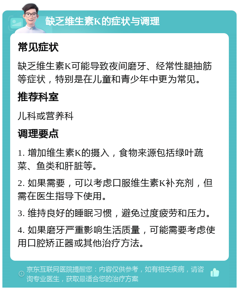 缺乏维生素K的症状与调理 常见症状 缺乏维生素K可能导致夜间磨牙、经常性腿抽筋等症状，特别是在儿童和青少年中更为常见。 推荐科室 儿科或营养科 调理要点 1. 增加维生素K的摄入，食物来源包括绿叶蔬菜、鱼类和肝脏等。 2. 如果需要，可以考虑口服维生素K补充剂，但需在医生指导下使用。 3. 维持良好的睡眠习惯，避免过度疲劳和压力。 4. 如果磨牙严重影响生活质量，可能需要考虑使用口腔矫正器或其他治疗方法。