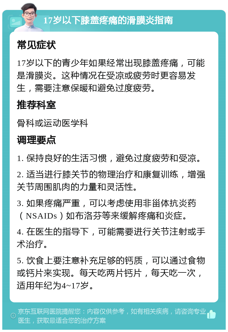 17岁以下膝盖疼痛的滑膜炎指南 常见症状 17岁以下的青少年如果经常出现膝盖疼痛，可能是滑膜炎。这种情况在受凉或疲劳时更容易发生，需要注意保暖和避免过度疲劳。 推荐科室 骨科或运动医学科 调理要点 1. 保持良好的生活习惯，避免过度疲劳和受凉。 2. 适当进行膝关节的物理治疗和康复训练，增强关节周围肌肉的力量和灵活性。 3. 如果疼痛严重，可以考虑使用非甾体抗炎药（NSAIDs）如布洛芬等来缓解疼痛和炎症。 4. 在医生的指导下，可能需要进行关节注射或手术治疗。 5. 饮食上要注意补充足够的钙质，可以通过食物或钙片来实现。每天吃两片钙片，每天吃一次，适用年纪为4~17岁。