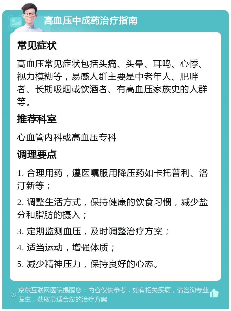 高血压中成药治疗指南 常见症状 高血压常见症状包括头痛、头晕、耳鸣、心悸、视力模糊等，易感人群主要是中老年人、肥胖者、长期吸烟或饮酒者、有高血压家族史的人群等。 推荐科室 心血管内科或高血压专科 调理要点 1. 合理用药，遵医嘱服用降压药如卡托普利、洛汀新等； 2. 调整生活方式，保持健康的饮食习惯，减少盐分和脂肪的摄入； 3. 定期监测血压，及时调整治疗方案； 4. 适当运动，增强体质； 5. 减少精神压力，保持良好的心态。