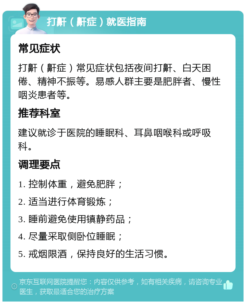 打鼾（鼾症）就医指南 常见症状 打鼾（鼾症）常见症状包括夜间打鼾、白天困倦、精神不振等。易感人群主要是肥胖者、慢性咽炎患者等。 推荐科室 建议就诊于医院的睡眠科、耳鼻咽喉科或呼吸科。 调理要点 1. 控制体重，避免肥胖； 2. 适当进行体育锻炼； 3. 睡前避免使用镇静药品； 4. 尽量采取侧卧位睡眠； 5. 戒烟限酒，保持良好的生活习惯。