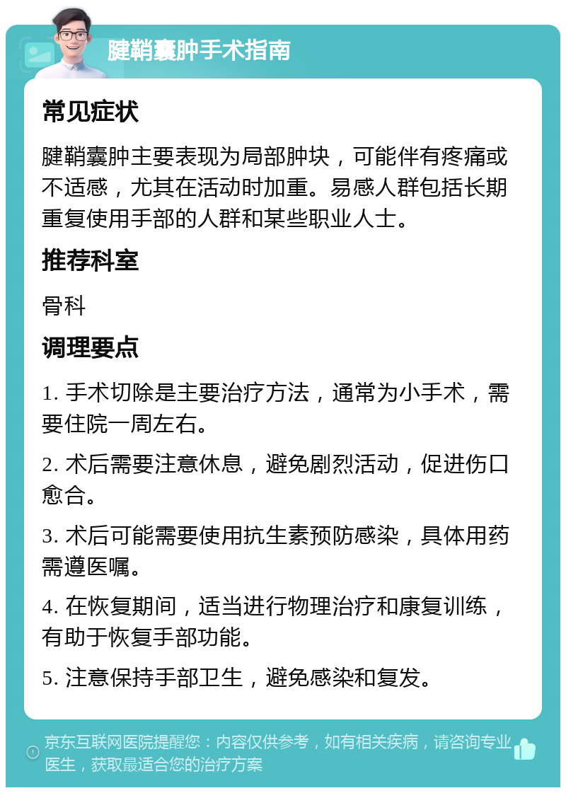 腱鞘囊肿手术指南 常见症状 腱鞘囊肿主要表现为局部肿块，可能伴有疼痛或不适感，尤其在活动时加重。易感人群包括长期重复使用手部的人群和某些职业人士。 推荐科室 骨科 调理要点 1. 手术切除是主要治疗方法，通常为小手术，需要住院一周左右。 2. 术后需要注意休息，避免剧烈活动，促进伤口愈合。 3. 术后可能需要使用抗生素预防感染，具体用药需遵医嘱。 4. 在恢复期间，适当进行物理治疗和康复训练，有助于恢复手部功能。 5. 注意保持手部卫生，避免感染和复发。