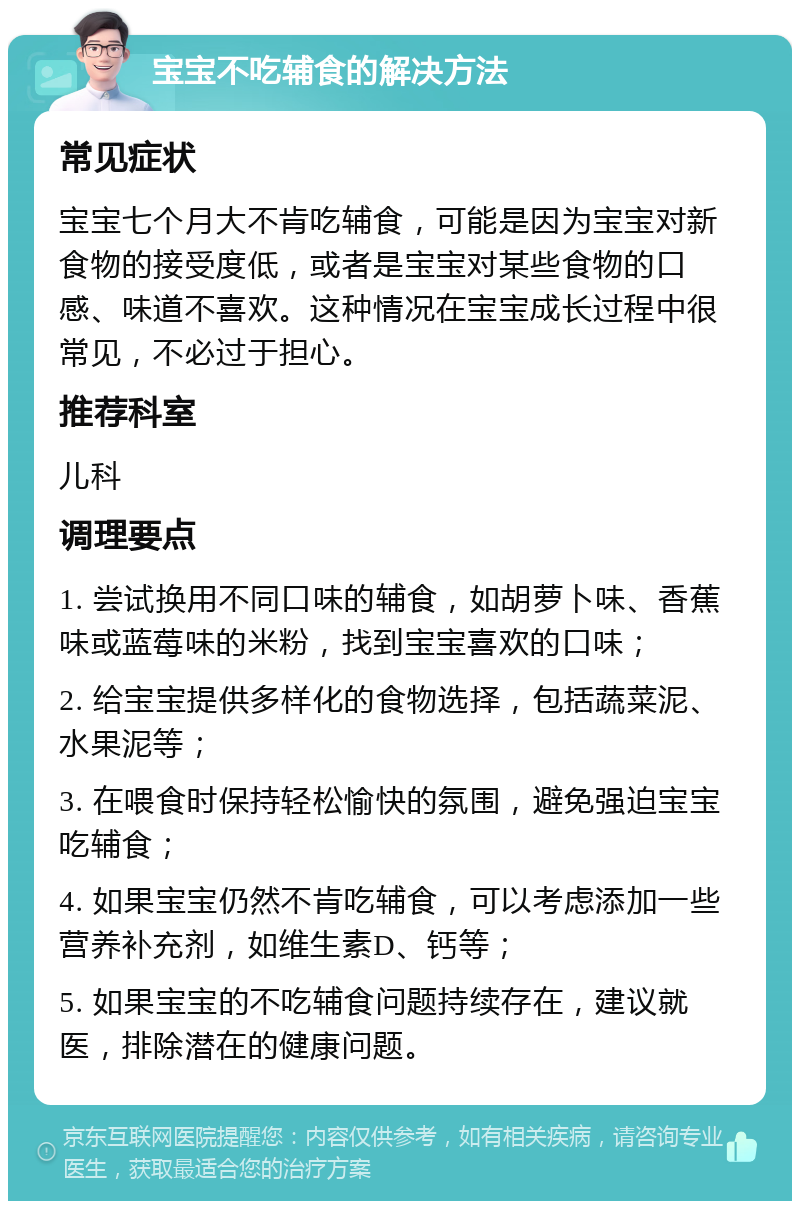 宝宝不吃辅食的解决方法 常见症状 宝宝七个月大不肯吃辅食，可能是因为宝宝对新食物的接受度低，或者是宝宝对某些食物的口感、味道不喜欢。这种情况在宝宝成长过程中很常见，不必过于担心。 推荐科室 儿科 调理要点 1. 尝试换用不同口味的辅食，如胡萝卜味、香蕉味或蓝莓味的米粉，找到宝宝喜欢的口味； 2. 给宝宝提供多样化的食物选择，包括蔬菜泥、水果泥等； 3. 在喂食时保持轻松愉快的氛围，避免强迫宝宝吃辅食； 4. 如果宝宝仍然不肯吃辅食，可以考虑添加一些营养补充剂，如维生素D、钙等； 5. 如果宝宝的不吃辅食问题持续存在，建议就医，排除潜在的健康问题。