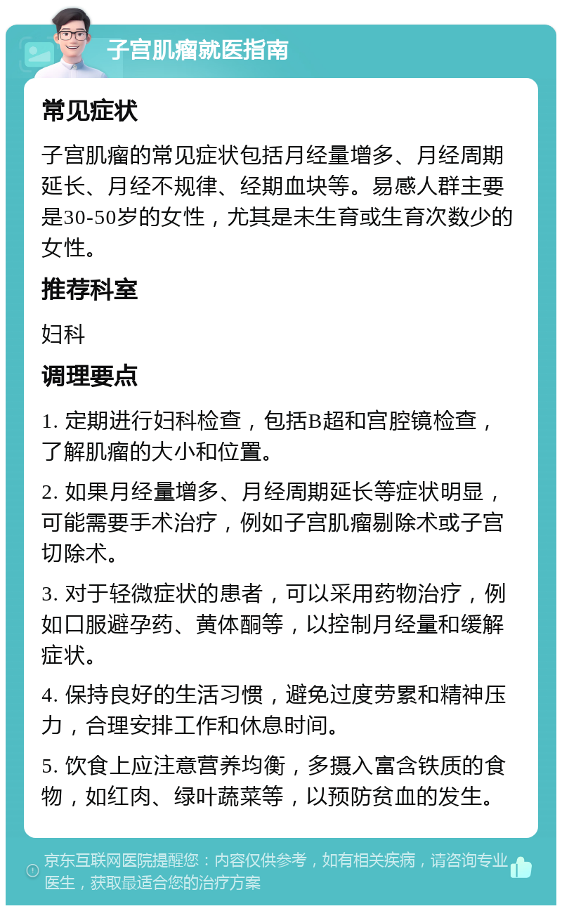 子宫肌瘤就医指南 常见症状 子宫肌瘤的常见症状包括月经量增多、月经周期延长、月经不规律、经期血块等。易感人群主要是30-50岁的女性，尤其是未生育或生育次数少的女性。 推荐科室 妇科 调理要点 1. 定期进行妇科检查，包括B超和宫腔镜检查，了解肌瘤的大小和位置。 2. 如果月经量增多、月经周期延长等症状明显，可能需要手术治疗，例如子宫肌瘤剔除术或子宫切除术。 3. 对于轻微症状的患者，可以采用药物治疗，例如口服避孕药、黄体酮等，以控制月经量和缓解症状。 4. 保持良好的生活习惯，避免过度劳累和精神压力，合理安排工作和休息时间。 5. 饮食上应注意营养均衡，多摄入富含铁质的食物，如红肉、绿叶蔬菜等，以预防贫血的发生。