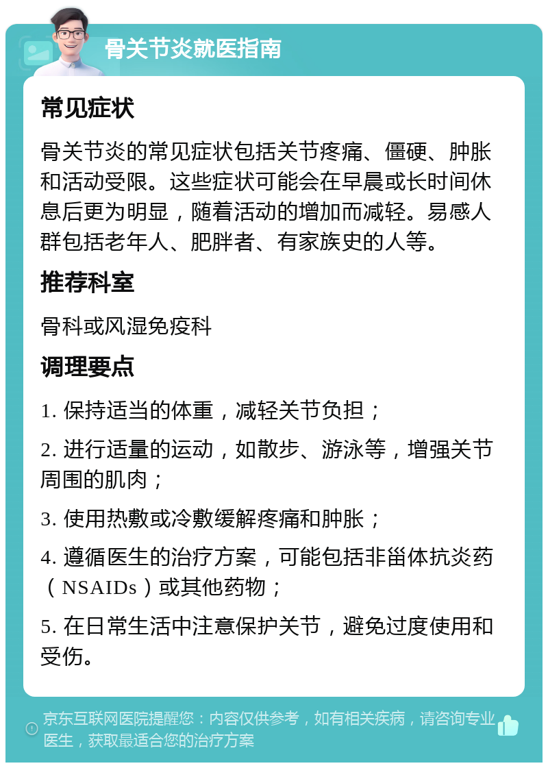 骨关节炎就医指南 常见症状 骨关节炎的常见症状包括关节疼痛、僵硬、肿胀和活动受限。这些症状可能会在早晨或长时间休息后更为明显，随着活动的增加而减轻。易感人群包括老年人、肥胖者、有家族史的人等。 推荐科室 骨科或风湿免疫科 调理要点 1. 保持适当的体重，减轻关节负担； 2. 进行适量的运动，如散步、游泳等，增强关节周围的肌肉； 3. 使用热敷或冷敷缓解疼痛和肿胀； 4. 遵循医生的治疗方案，可能包括非甾体抗炎药（NSAIDs）或其他药物； 5. 在日常生活中注意保护关节，避免过度使用和受伤。