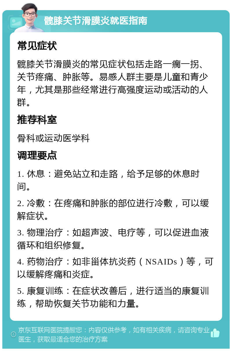 髋膝关节滑膜炎就医指南 常见症状 髋膝关节滑膜炎的常见症状包括走路一瘸一拐、关节疼痛、肿胀等。易感人群主要是儿童和青少年，尤其是那些经常进行高强度运动或活动的人群。 推荐科室 骨科或运动医学科 调理要点 1. 休息：避免站立和走路，给予足够的休息时间。 2. 冷敷：在疼痛和肿胀的部位进行冷敷，可以缓解症状。 3. 物理治疗：如超声波、电疗等，可以促进血液循环和组织修复。 4. 药物治疗：如非甾体抗炎药（NSAIDs）等，可以缓解疼痛和炎症。 5. 康复训练：在症状改善后，进行适当的康复训练，帮助恢复关节功能和力量。