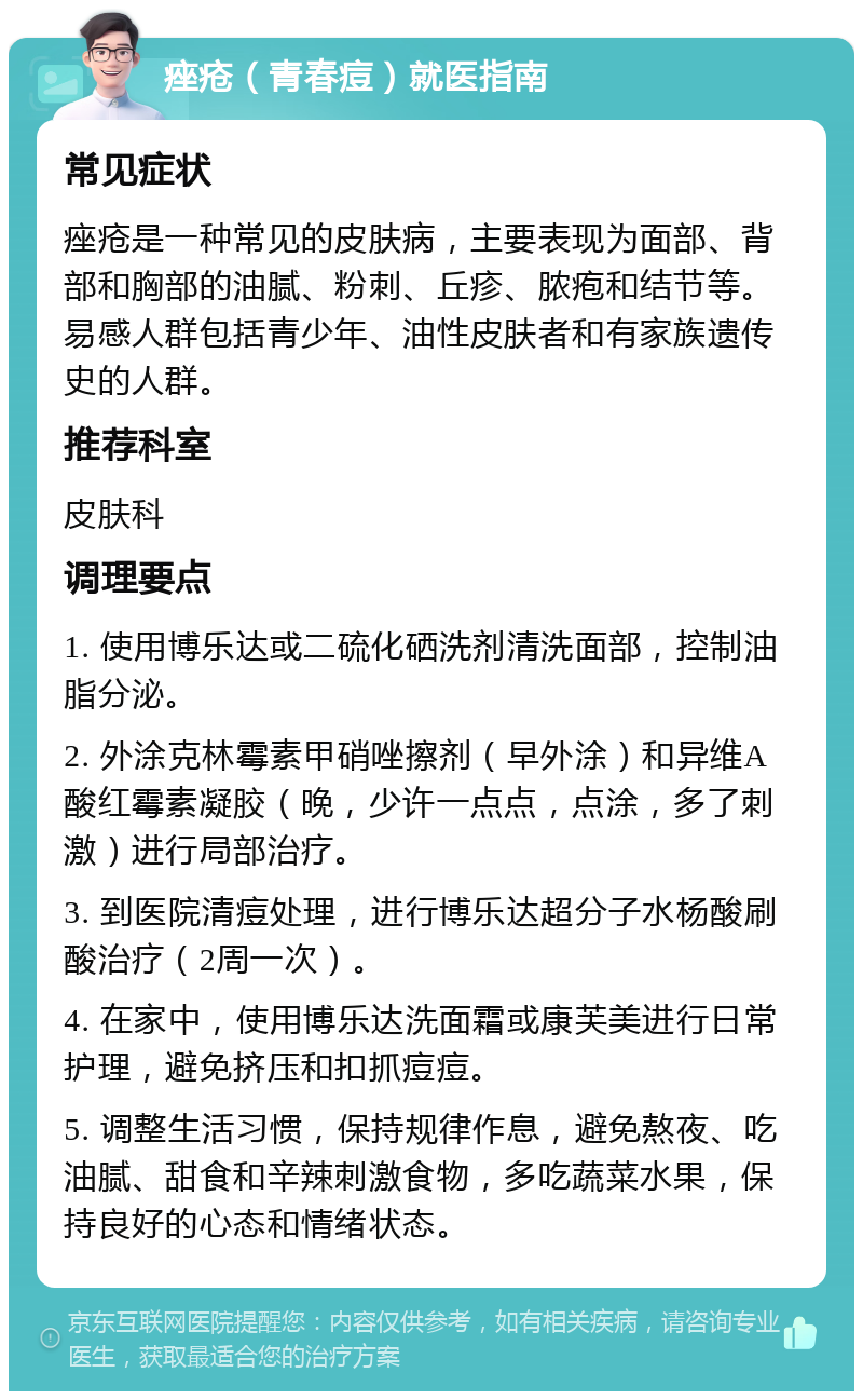 痤疮（青春痘）就医指南 常见症状 痤疮是一种常见的皮肤病，主要表现为面部、背部和胸部的油腻、粉刺、丘疹、脓疱和结节等。易感人群包括青少年、油性皮肤者和有家族遗传史的人群。 推荐科室 皮肤科 调理要点 1. 使用博乐达或二硫化硒洗剂清洗面部，控制油脂分泌。 2. 外涂克林霉素甲硝唑擦剂（早外涂）和异维A酸红霉素凝胶（晚，少许一点点，点涂，多了刺激）进行局部治疗。 3. 到医院清痘处理，进行博乐达超分子水杨酸刷酸治疗（2周一次）。 4. 在家中，使用博乐达洗面霜或康芙美进行日常护理，避免挤压和扣抓痘痘。 5. 调整生活习惯，保持规律作息，避免熬夜、吃油腻、甜食和辛辣刺激食物，多吃蔬菜水果，保持良好的心态和情绪状态。