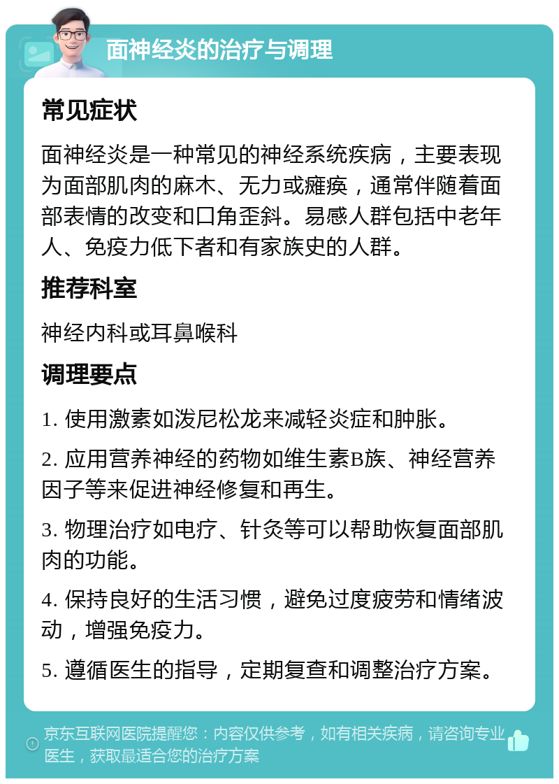 面神经炎的治疗与调理 常见症状 面神经炎是一种常见的神经系统疾病，主要表现为面部肌肉的麻木、无力或瘫痪，通常伴随着面部表情的改变和口角歪斜。易感人群包括中老年人、免疫力低下者和有家族史的人群。 推荐科室 神经内科或耳鼻喉科 调理要点 1. 使用激素如泼尼松龙来减轻炎症和肿胀。 2. 应用营养神经的药物如维生素B族、神经营养因子等来促进神经修复和再生。 3. 物理治疗如电疗、针灸等可以帮助恢复面部肌肉的功能。 4. 保持良好的生活习惯，避免过度疲劳和情绪波动，增强免疫力。 5. 遵循医生的指导，定期复查和调整治疗方案。