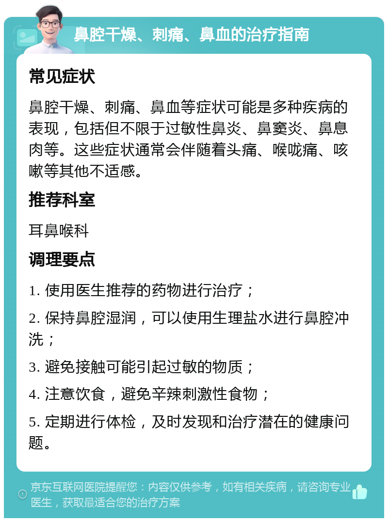 鼻腔干燥、刺痛、鼻血的治疗指南 常见症状 鼻腔干燥、刺痛、鼻血等症状可能是多种疾病的表现，包括但不限于过敏性鼻炎、鼻窦炎、鼻息肉等。这些症状通常会伴随着头痛、喉咙痛、咳嗽等其他不适感。 推荐科室 耳鼻喉科 调理要点 1. 使用医生推荐的药物进行治疗； 2. 保持鼻腔湿润，可以使用生理盐水进行鼻腔冲洗； 3. 避免接触可能引起过敏的物质； 4. 注意饮食，避免辛辣刺激性食物； 5. 定期进行体检，及时发现和治疗潜在的健康问题。