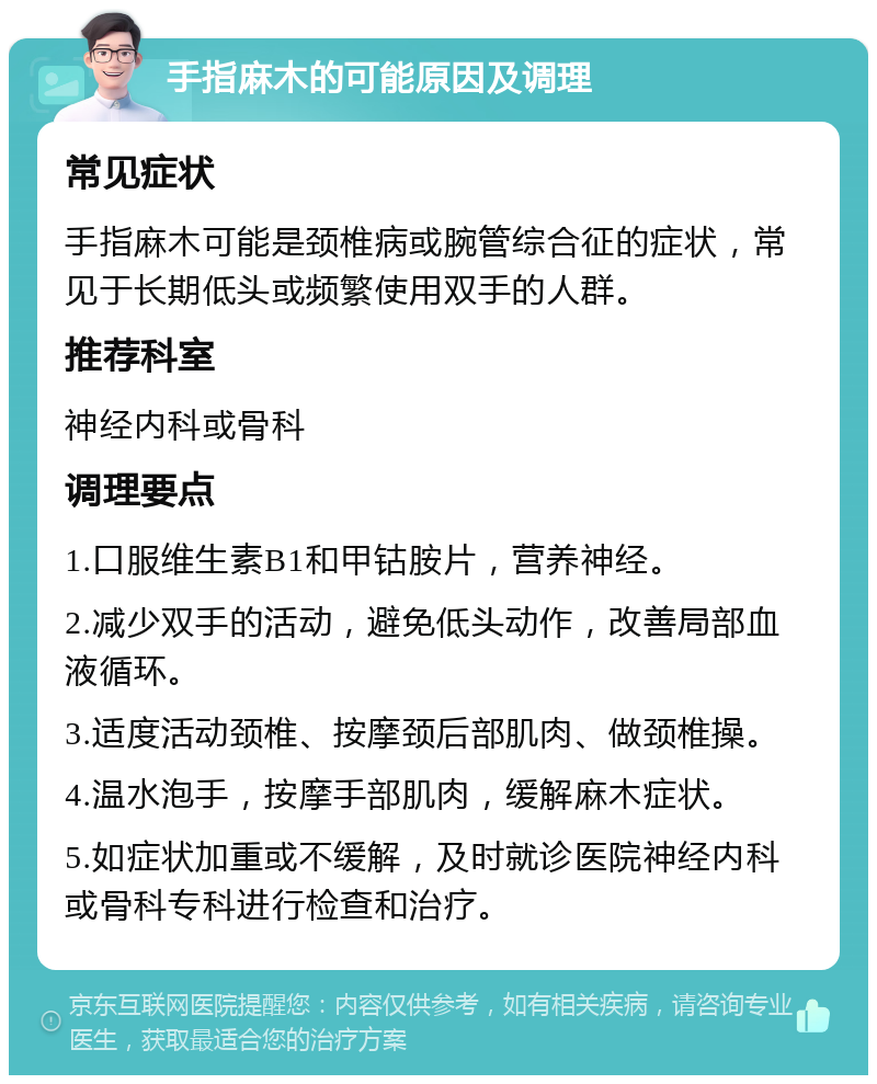 手指麻木的可能原因及调理 常见症状 手指麻木可能是颈椎病或腕管综合征的症状，常见于长期低头或频繁使用双手的人群。 推荐科室 神经内科或骨科 调理要点 1.口服维生素B1和甲钴胺片，营养神经。 2.减少双手的活动，避免低头动作，改善局部血液循环。 3.适度活动颈椎、按摩颈后部肌肉、做颈椎操。 4.温水泡手，按摩手部肌肉，缓解麻木症状。 5.如症状加重或不缓解，及时就诊医院神经内科或骨科专科进行检查和治疗。