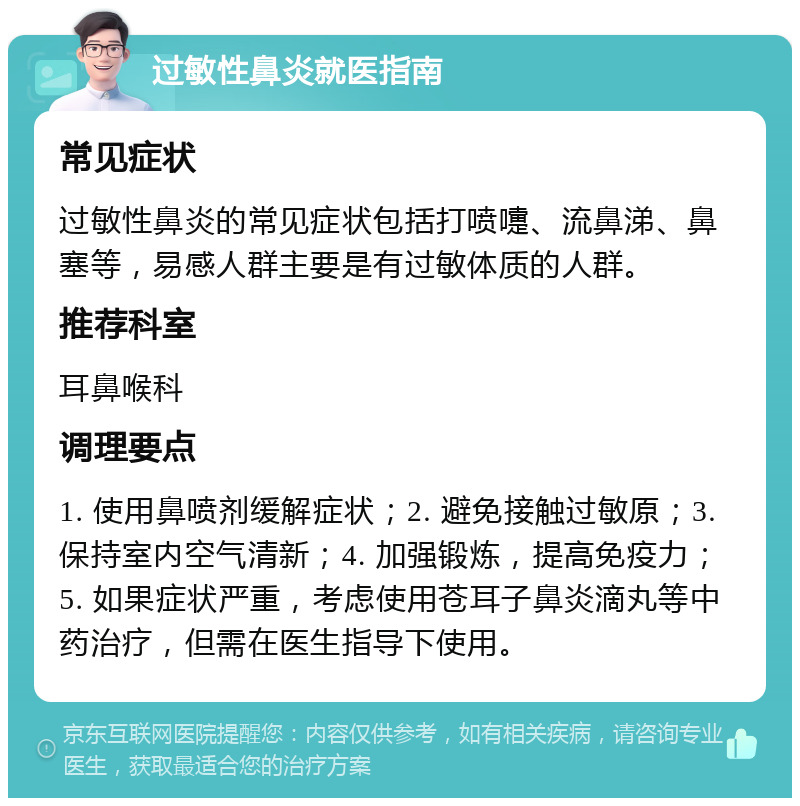 过敏性鼻炎就医指南 常见症状 过敏性鼻炎的常见症状包括打喷嚏、流鼻涕、鼻塞等，易感人群主要是有过敏体质的人群。 推荐科室 耳鼻喉科 调理要点 1. 使用鼻喷剂缓解症状；2. 避免接触过敏原；3. 保持室内空气清新；4. 加强锻炼，提高免疫力；5. 如果症状严重，考虑使用苍耳子鼻炎滴丸等中药治疗，但需在医生指导下使用。