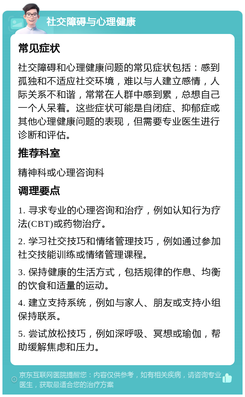 社交障碍与心理健康 常见症状 社交障碍和心理健康问题的常见症状包括：感到孤独和不适应社交环境，难以与人建立感情，人际关系不和谐，常常在人群中感到累，总想自己一个人呆着。这些症状可能是自闭症、抑郁症或其他心理健康问题的表现，但需要专业医生进行诊断和评估。 推荐科室 精神科或心理咨询科 调理要点 1. 寻求专业的心理咨询和治疗，例如认知行为疗法(CBT)或药物治疗。 2. 学习社交技巧和情绪管理技巧，例如通过参加社交技能训练或情绪管理课程。 3. 保持健康的生活方式，包括规律的作息、均衡的饮食和适量的运动。 4. 建立支持系统，例如与家人、朋友或支持小组保持联系。 5. 尝试放松技巧，例如深呼吸、冥想或瑜伽，帮助缓解焦虑和压力。