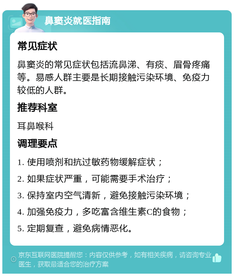 鼻窦炎就医指南 常见症状 鼻窦炎的常见症状包括流鼻涕、有痰、眉骨疼痛等。易感人群主要是长期接触污染环境、免疫力较低的人群。 推荐科室 耳鼻喉科 调理要点 1. 使用喷剂和抗过敏药物缓解症状； 2. 如果症状严重，可能需要手术治疗； 3. 保持室内空气清新，避免接触污染环境； 4. 加强免疫力，多吃富含维生素C的食物； 5. 定期复查，避免病情恶化。