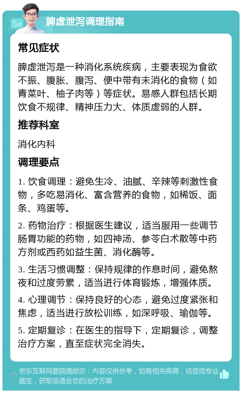 脾虚泄泻调理指南 常见症状 脾虚泄泻是一种消化系统疾病，主要表现为食欲不振、腹胀、腹泻、便中带有未消化的食物（如青菜叶、柚子肉等）等症状。易感人群包括长期饮食不规律、精神压力大、体质虚弱的人群。 推荐科室 消化内科 调理要点 1. 饮食调理：避免生冷、油腻、辛辣等刺激性食物，多吃易消化、富含营养的食物，如稀饭、面条、鸡蛋等。 2. 药物治疗：根据医生建议，适当服用一些调节肠胃功能的药物，如四神汤、参苓白术散等中药方剂或西药如益生菌、消化酶等。 3. 生活习惯调整：保持规律的作息时间，避免熬夜和过度劳累，适当进行体育锻炼，增强体质。 4. 心理调节：保持良好的心态，避免过度紧张和焦虑，适当进行放松训练，如深呼吸、瑜伽等。 5. 定期复诊：在医生的指导下，定期复诊，调整治疗方案，直至症状完全消失。