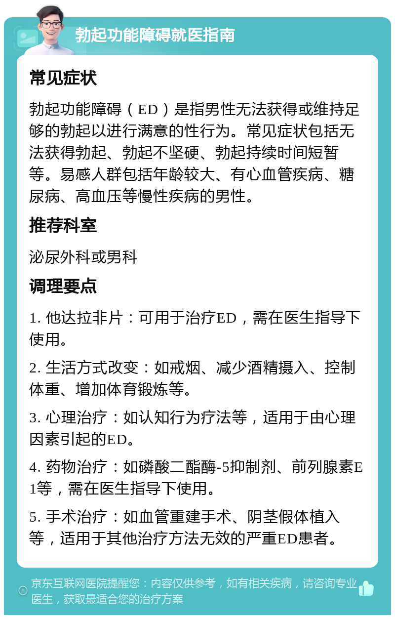 勃起功能障碍就医指南 常见症状 勃起功能障碍（ED）是指男性无法获得或维持足够的勃起以进行满意的性行为。常见症状包括无法获得勃起、勃起不坚硬、勃起持续时间短暂等。易感人群包括年龄较大、有心血管疾病、糖尿病、高血压等慢性疾病的男性。 推荐科室 泌尿外科或男科 调理要点 1. 他达拉非片：可用于治疗ED，需在医生指导下使用。 2. 生活方式改变：如戒烟、减少酒精摄入、控制体重、增加体育锻炼等。 3. 心理治疗：如认知行为疗法等，适用于由心理因素引起的ED。 4. 药物治疗：如磷酸二酯酶-5抑制剂、前列腺素E1等，需在医生指导下使用。 5. 手术治疗：如血管重建手术、阴茎假体植入等，适用于其他治疗方法无效的严重ED患者。