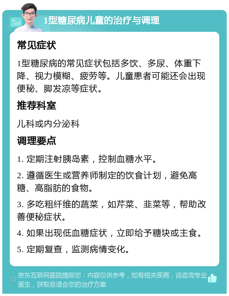 1型糖尿病儿童的治疗与调理 常见症状 1型糖尿病的常见症状包括多饮、多尿、体重下降、视力模糊、疲劳等。儿童患者可能还会出现便秘、脚发凉等症状。 推荐科室 儿科或内分泌科 调理要点 1. 定期注射胰岛素，控制血糖水平。 2. 遵循医生或营养师制定的饮食计划，避免高糖、高脂肪的食物。 3. 多吃粗纤维的蔬菜，如芹菜、韭菜等，帮助改善便秘症状。 4. 如果出现低血糖症状，立即给予糖块或主食。 5. 定期复查，监测病情变化。