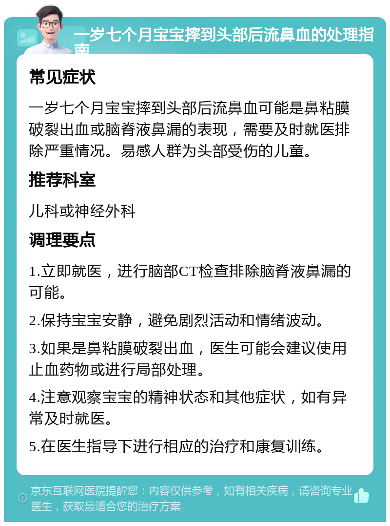 一岁七个月宝宝摔到头部后流鼻血的处理指南 常见症状 一岁七个月宝宝摔到头部后流鼻血可能是鼻粘膜破裂出血或脑脊液鼻漏的表现，需要及时就医排除严重情况。易感人群为头部受伤的儿童。 推荐科室 儿科或神经外科 调理要点 1.立即就医，进行脑部CT检查排除脑脊液鼻漏的可能。 2.保持宝宝安静，避免剧烈活动和情绪波动。 3.如果是鼻粘膜破裂出血，医生可能会建议使用止血药物或进行局部处理。 4.注意观察宝宝的精神状态和其他症状，如有异常及时就医。 5.在医生指导下进行相应的治疗和康复训练。