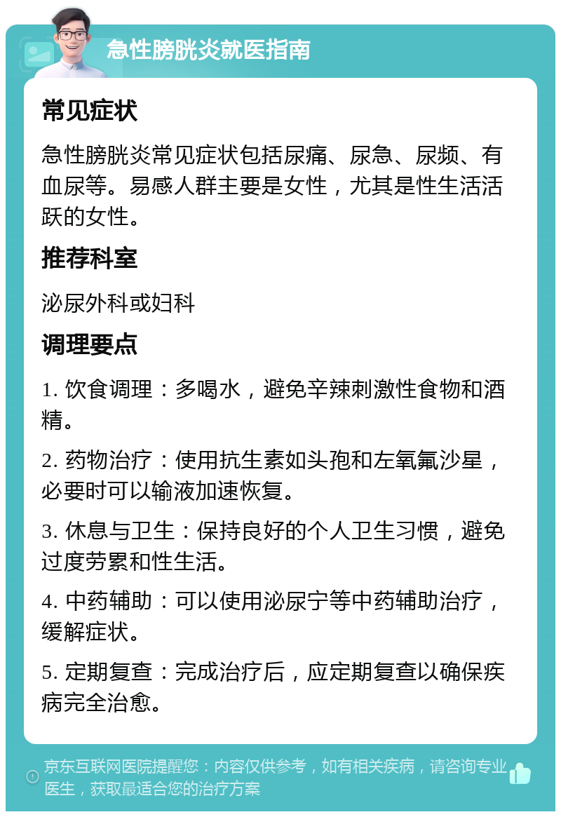 急性膀胱炎就医指南 常见症状 急性膀胱炎常见症状包括尿痛、尿急、尿频、有血尿等。易感人群主要是女性，尤其是性生活活跃的女性。 推荐科室 泌尿外科或妇科 调理要点 1. 饮食调理：多喝水，避免辛辣刺激性食物和酒精。 2. 药物治疗：使用抗生素如头孢和左氧氟沙星，必要时可以输液加速恢复。 3. 休息与卫生：保持良好的个人卫生习惯，避免过度劳累和性生活。 4. 中药辅助：可以使用泌尿宁等中药辅助治疗，缓解症状。 5. 定期复查：完成治疗后，应定期复查以确保疾病完全治愈。