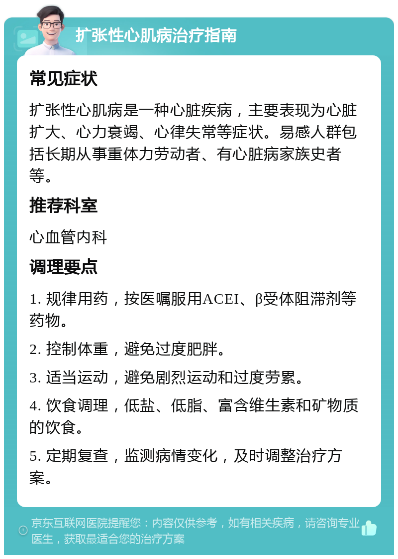 扩张性心肌病治疗指南 常见症状 扩张性心肌病是一种心脏疾病，主要表现为心脏扩大、心力衰竭、心律失常等症状。易感人群包括长期从事重体力劳动者、有心脏病家族史者等。 推荐科室 心血管内科 调理要点 1. 规律用药，按医嘱服用ACEI、β受体阻滞剂等药物。 2. 控制体重，避免过度肥胖。 3. 适当运动，避免剧烈运动和过度劳累。 4. 饮食调理，低盐、低脂、富含维生素和矿物质的饮食。 5. 定期复查，监测病情变化，及时调整治疗方案。