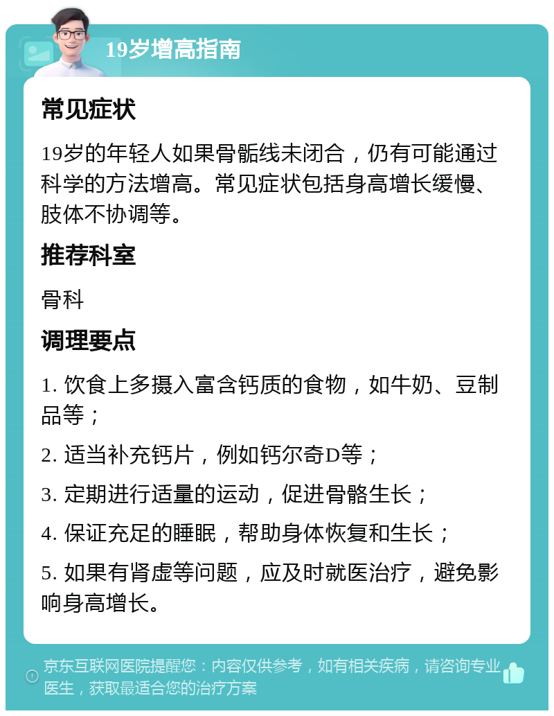 19岁增高指南 常见症状 19岁的年轻人如果骨骺线未闭合，仍有可能通过科学的方法增高。常见症状包括身高增长缓慢、肢体不协调等。 推荐科室 骨科 调理要点 1. 饮食上多摄入富含钙质的食物，如牛奶、豆制品等； 2. 适当补充钙片，例如钙尔奇D等； 3. 定期进行适量的运动，促进骨骼生长； 4. 保证充足的睡眠，帮助身体恢复和生长； 5. 如果有肾虚等问题，应及时就医治疗，避免影响身高增长。