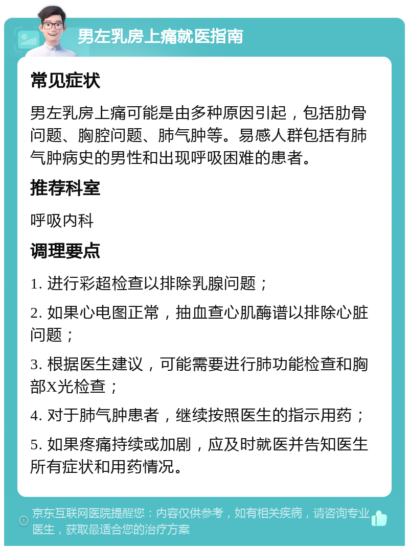 男左乳房上痛就医指南 常见症状 男左乳房上痛可能是由多种原因引起，包括肋骨问题、胸腔问题、肺气肿等。易感人群包括有肺气肿病史的男性和出现呼吸困难的患者。 推荐科室 呼吸内科 调理要点 1. 进行彩超检查以排除乳腺问题； 2. 如果心电图正常，抽血查心肌酶谱以排除心脏问题； 3. 根据医生建议，可能需要进行肺功能检查和胸部X光检查； 4. 对于肺气肿患者，继续按照医生的指示用药； 5. 如果疼痛持续或加剧，应及时就医并告知医生所有症状和用药情况。