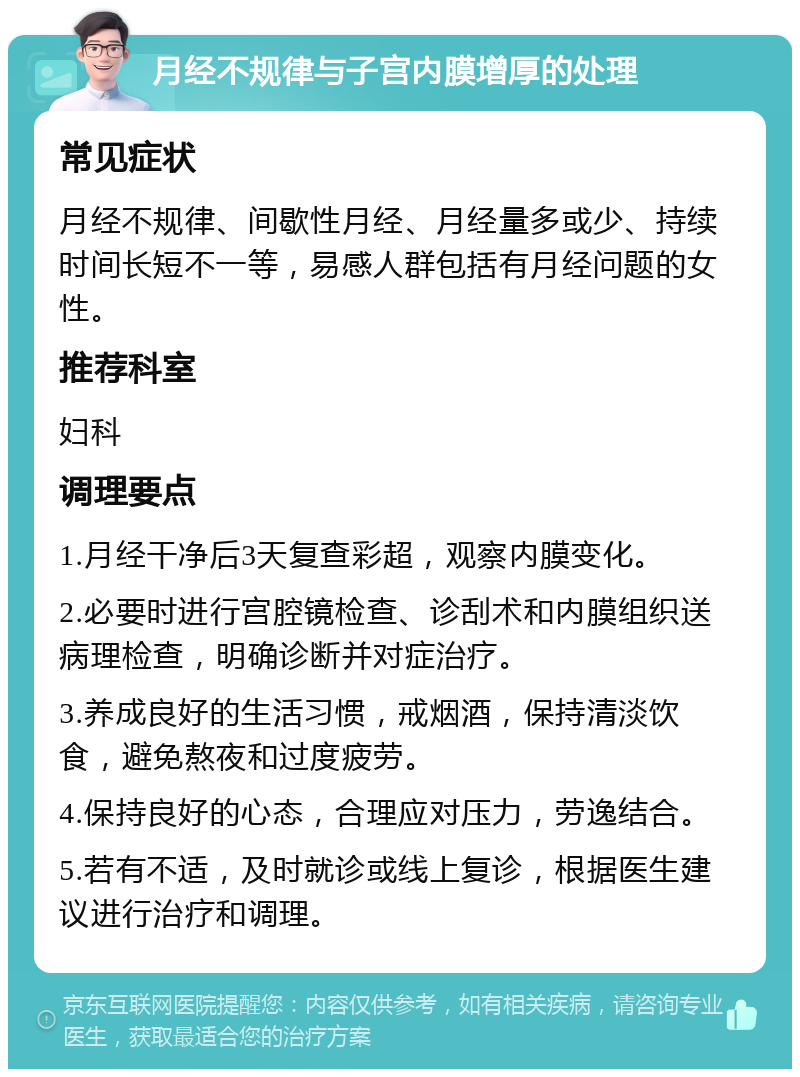 月经不规律与子宫内膜增厚的处理 常见症状 月经不规律、间歇性月经、月经量多或少、持续时间长短不一等，易感人群包括有月经问题的女性。 推荐科室 妇科 调理要点 1.月经干净后3天复查彩超，观察内膜变化。 2.必要时进行宫腔镜检查、诊刮术和内膜组织送病理检查，明确诊断并对症治疗。 3.养成良好的生活习惯，戒烟酒，保持清淡饮食，避免熬夜和过度疲劳。 4.保持良好的心态，合理应对压力，劳逸结合。 5.若有不适，及时就诊或线上复诊，根据医生建议进行治疗和调理。