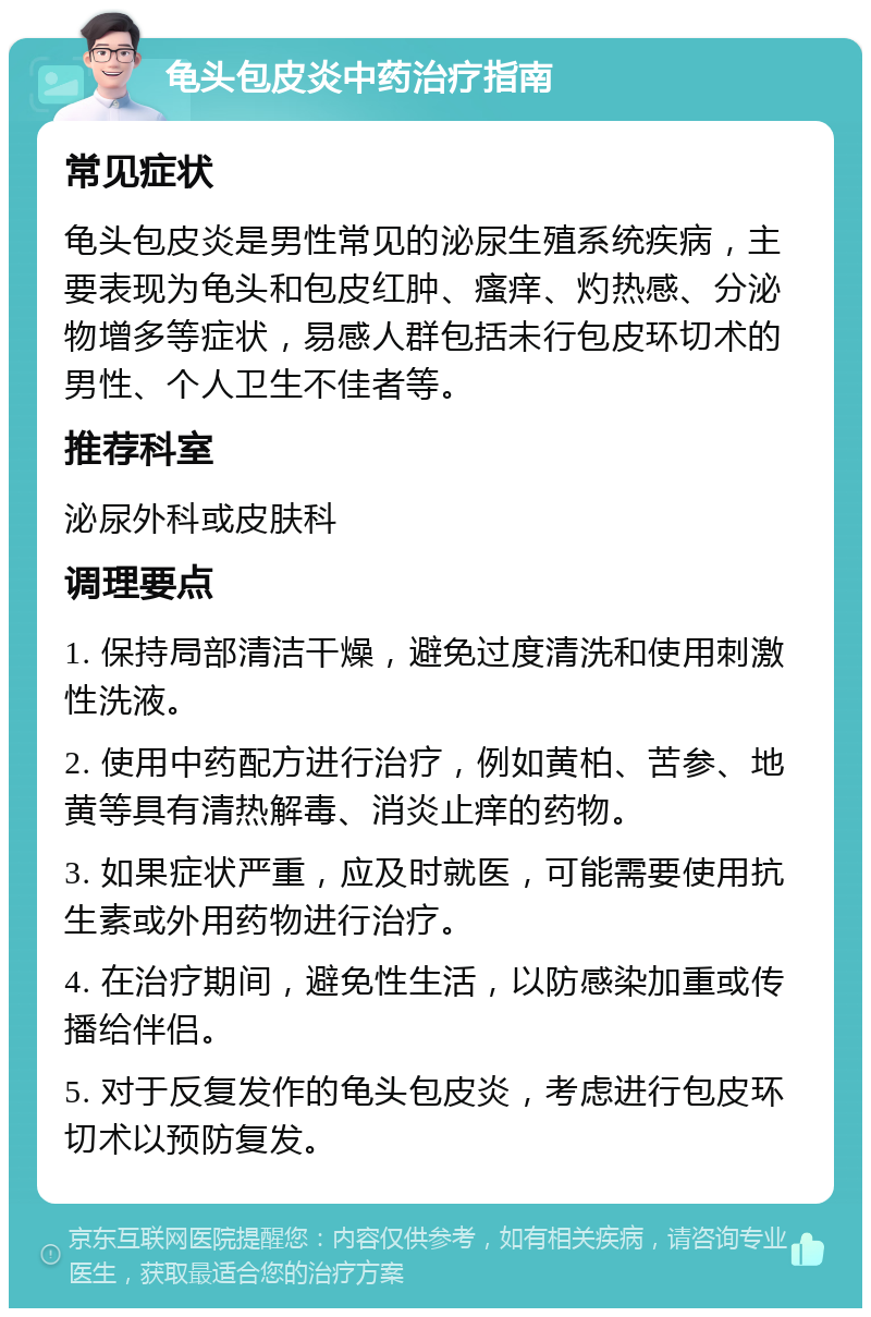 龟头包皮炎中药治疗指南 常见症状 龟头包皮炎是男性常见的泌尿生殖系统疾病，主要表现为龟头和包皮红肿、瘙痒、灼热感、分泌物增多等症状，易感人群包括未行包皮环切术的男性、个人卫生不佳者等。 推荐科室 泌尿外科或皮肤科 调理要点 1. 保持局部清洁干燥，避免过度清洗和使用刺激性洗液。 2. 使用中药配方进行治疗，例如黄柏、苦参、地黄等具有清热解毒、消炎止痒的药物。 3. 如果症状严重，应及时就医，可能需要使用抗生素或外用药物进行治疗。 4. 在治疗期间，避免性生活，以防感染加重或传播给伴侣。 5. 对于反复发作的龟头包皮炎，考虑进行包皮环切术以预防复发。