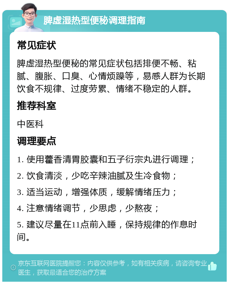 脾虚湿热型便秘调理指南 常见症状 脾虚湿热型便秘的常见症状包括排便不畅、粘腻、腹胀、口臭、心情烦躁等，易感人群为长期饮食不规律、过度劳累、情绪不稳定的人群。 推荐科室 中医科 调理要点 1. 使用藿香清胃胶囊和五子衍宗丸进行调理； 2. 饮食清淡，少吃辛辣油腻及生冷食物； 3. 适当运动，增强体质，缓解情绪压力； 4. 注意情绪调节，少思虑，少熬夜； 5. 建议尽量在11点前入睡，保持规律的作息时间。