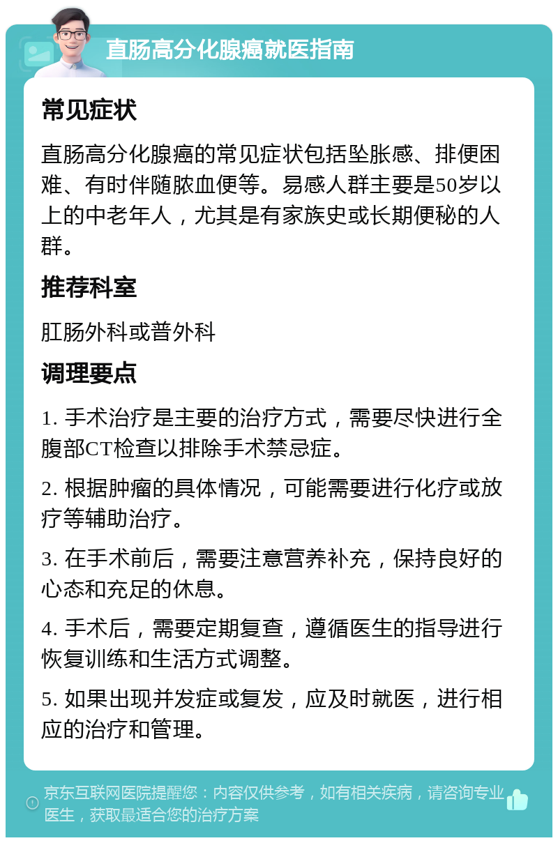 直肠高分化腺癌就医指南 常见症状 直肠高分化腺癌的常见症状包括坠胀感、排便困难、有时伴随脓血便等。易感人群主要是50岁以上的中老年人，尤其是有家族史或长期便秘的人群。 推荐科室 肛肠外科或普外科 调理要点 1. 手术治疗是主要的治疗方式，需要尽快进行全腹部CT检查以排除手术禁忌症。 2. 根据肿瘤的具体情况，可能需要进行化疗或放疗等辅助治疗。 3. 在手术前后，需要注意营养补充，保持良好的心态和充足的休息。 4. 手术后，需要定期复查，遵循医生的指导进行恢复训练和生活方式调整。 5. 如果出现并发症或复发，应及时就医，进行相应的治疗和管理。