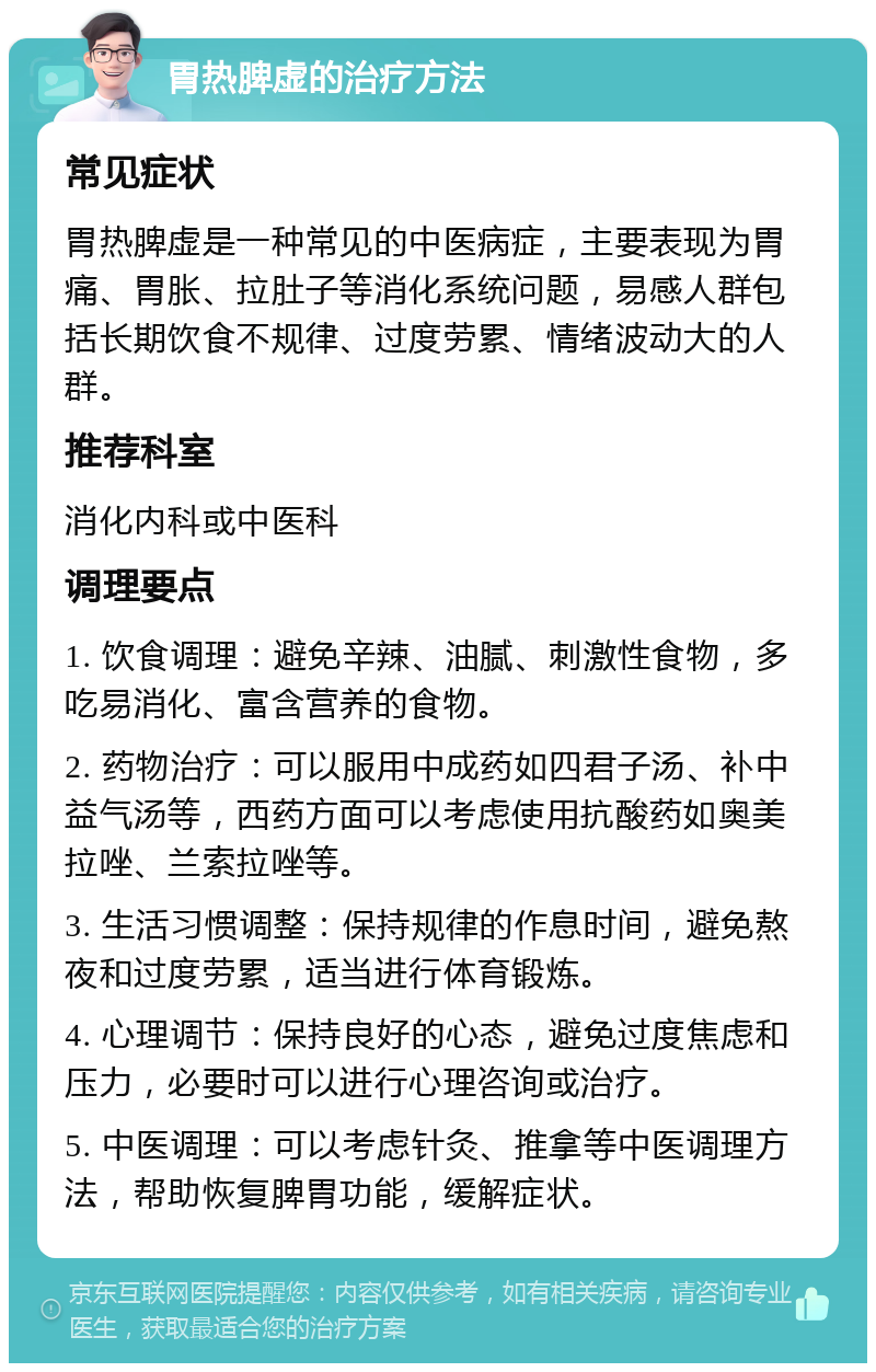 胃热脾虚的治疗方法 常见症状 胃热脾虚是一种常见的中医病症，主要表现为胃痛、胃胀、拉肚子等消化系统问题，易感人群包括长期饮食不规律、过度劳累、情绪波动大的人群。 推荐科室 消化内科或中医科 调理要点 1. 饮食调理：避免辛辣、油腻、刺激性食物，多吃易消化、富含营养的食物。 2. 药物治疗：可以服用中成药如四君子汤、补中益气汤等，西药方面可以考虑使用抗酸药如奥美拉唑、兰索拉唑等。 3. 生活习惯调整：保持规律的作息时间，避免熬夜和过度劳累，适当进行体育锻炼。 4. 心理调节：保持良好的心态，避免过度焦虑和压力，必要时可以进行心理咨询或治疗。 5. 中医调理：可以考虑针灸、推拿等中医调理方法，帮助恢复脾胃功能，缓解症状。