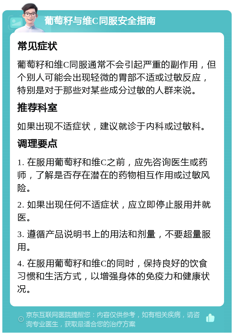 葡萄籽与维C同服安全指南 常见症状 葡萄籽和维C同服通常不会引起严重的副作用，但个别人可能会出现轻微的胃部不适或过敏反应，特别是对于那些对某些成分过敏的人群来说。 推荐科室 如果出现不适症状，建议就诊于内科或过敏科。 调理要点 1. 在服用葡萄籽和维C之前，应先咨询医生或药师，了解是否存在潜在的药物相互作用或过敏风险。 2. 如果出现任何不适症状，应立即停止服用并就医。 3. 遵循产品说明书上的用法和剂量，不要超量服用。 4. 在服用葡萄籽和维C的同时，保持良好的饮食习惯和生活方式，以增强身体的免疫力和健康状况。