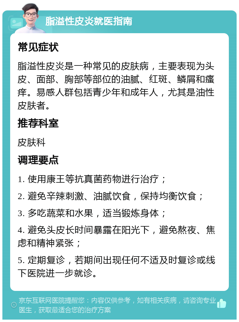 脂溢性皮炎就医指南 常见症状 脂溢性皮炎是一种常见的皮肤病，主要表现为头皮、面部、胸部等部位的油腻、红斑、鳞屑和瘙痒。易感人群包括青少年和成年人，尤其是油性皮肤者。 推荐科室 皮肤科 调理要点 1. 使用康王等抗真菌药物进行治疗； 2. 避免辛辣刺激、油腻饮食，保持均衡饮食； 3. 多吃蔬菜和水果，适当锻炼身体； 4. 避免头皮长时间暴露在阳光下，避免熬夜、焦虑和精神紧张； 5. 定期复诊，若期间出现任何不适及时复诊或线下医院进一步就诊。