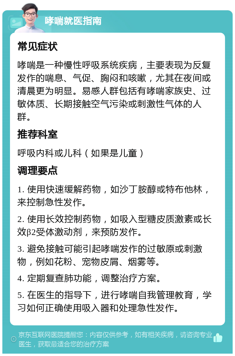 哮喘就医指南 常见症状 哮喘是一种慢性呼吸系统疾病，主要表现为反复发作的喘息、气促、胸闷和咳嗽，尤其在夜间或清晨更为明显。易感人群包括有哮喘家族史、过敏体质、长期接触空气污染或刺激性气体的人群。 推荐科室 呼吸内科或儿科（如果是儿童） 调理要点 1. 使用快速缓解药物，如沙丁胺醇或特布他林，来控制急性发作。 2. 使用长效控制药物，如吸入型糖皮质激素或长效β2受体激动剂，来预防发作。 3. 避免接触可能引起哮喘发作的过敏原或刺激物，例如花粉、宠物皮屑、烟雾等。 4. 定期复查肺功能，调整治疗方案。 5. 在医生的指导下，进行哮喘自我管理教育，学习如何正确使用吸入器和处理急性发作。