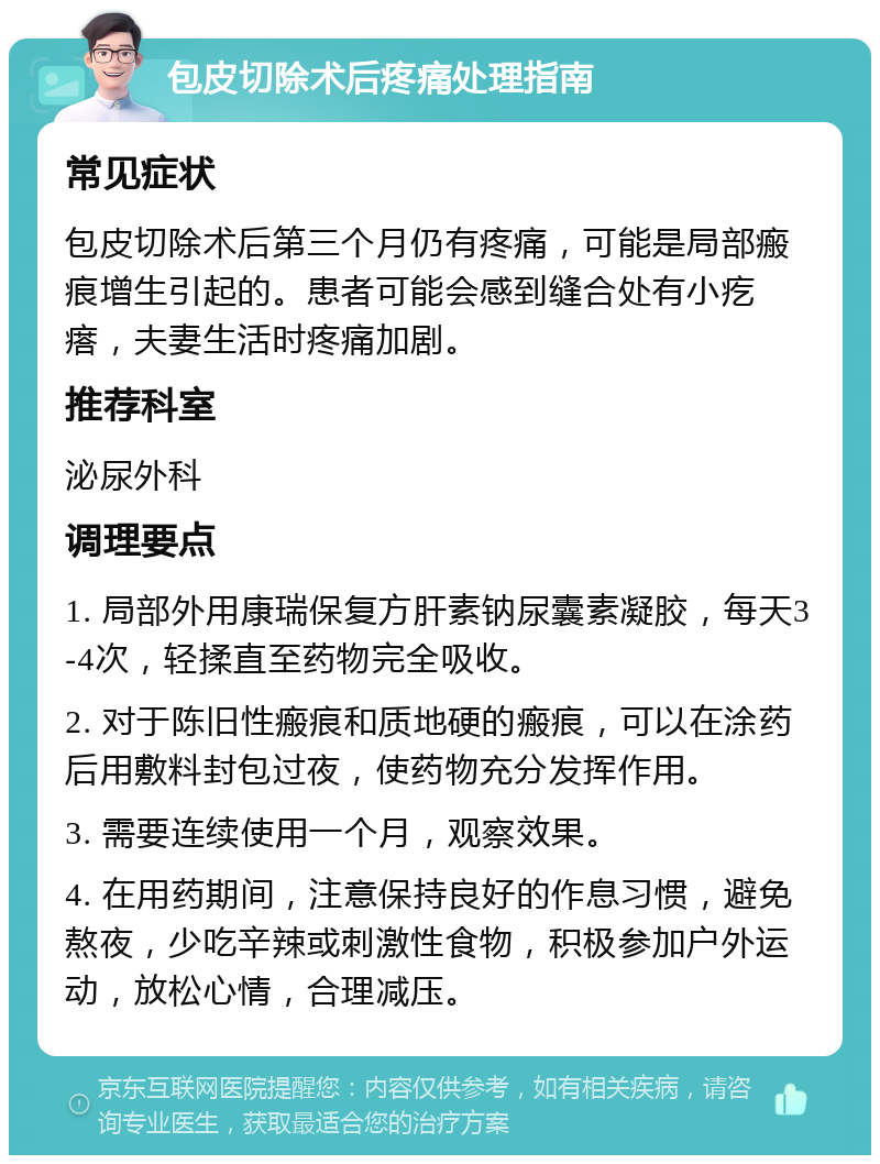 包皮切除术后疼痛处理指南 常见症状 包皮切除术后第三个月仍有疼痛，可能是局部瘢痕增生引起的。患者可能会感到缝合处有小疙瘩，夫妻生活时疼痛加剧。 推荐科室 泌尿外科 调理要点 1. 局部外用康瑞保复方肝素钠尿囊素凝胶，每天3-4次，轻揉直至药物完全吸收。 2. 对于陈旧性瘢痕和质地硬的瘢痕，可以在涂药后用敷料封包过夜，使药物充分发挥作用。 3. 需要连续使用一个月，观察效果。 4. 在用药期间，注意保持良好的作息习惯，避免熬夜，少吃辛辣或刺激性食物，积极参加户外运动，放松心情，合理减压。